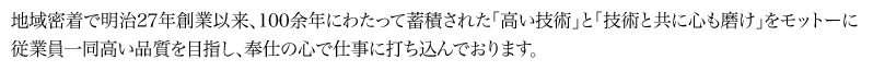 地域密着で明治27年創業以来、100余年にわたって蓄積された「高い技術」と「技術と共に心も磨け｣をモットーに従業員一同高い品質を目指し、奉仕の心で仕事に打ち込んでおります。