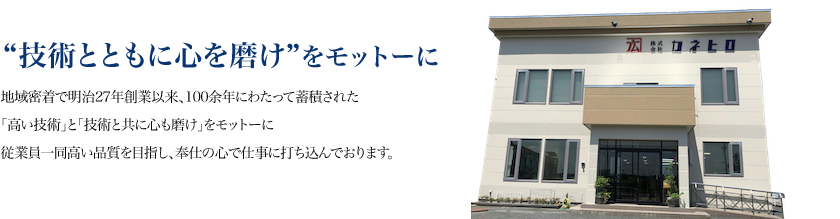 “技術とともに心を磨け”をモットーに。地域密着で明治27年創業以来、100余年にわたって蓄積された「高い技術」と「技術と共に心も磨け｣をモットーに従業員一同高い品質を目指し、奉仕の心で仕事に打ち込んでおります。