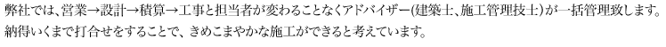 弊社では、営業→設計→積算→工事と担当者が変わることなくアドバイザー(建築士、施工管理技士）が一括管理致します。納得いくまで打合せをすることで、 きめこまやかな施工ができると考えています。
