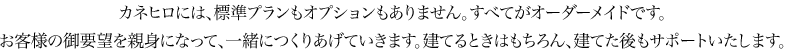 カネヒロには、標準プランもオプションもありません。すべてがオーダーメイドです。お客様の御要望を親身になって、一緒につくりあげていきます。建てるときはもちろん、建てた後もサポートいたします。